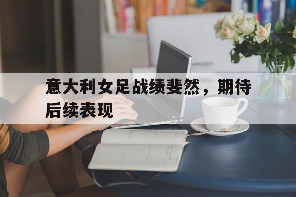 爱游戏官方入口-包含意大利女足战绩斐然，期待后续表现的词条